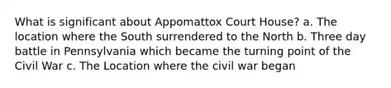 What is significant about Appomattox Court House? a. The location where the South surrendered to the North b. Three day battle in Pennsylvania which became the turning point of the Civil War c. The Location where the civil war began