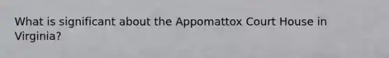 What is significant about the Appomattox Court House in Virginia?