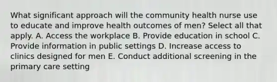 What significant approach will the community health nurse use to educate and improve health outcomes of men? Select all that apply. A. Access the workplace B. Provide education in school C. Provide information in public settings D. Increase access to clinics designed for men E. Conduct additional screening in the primary care setting