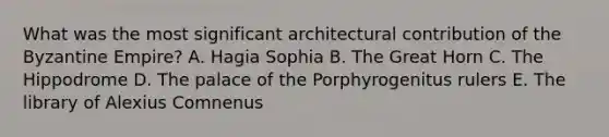 What was the most significant architectural contribution of the Byzantine Empire? A. Hagia Sophia B. The Great Horn C. The Hippodrome D. The palace of the Porphyrogenitus rulers E. The library of Alexius Comnenus