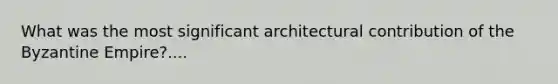 What was the most significant architectural contribution of the Byzantine Empire?....