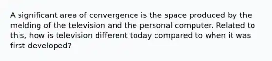 A significant area of convergence is the space produced by the melding of the television and the personal computer. Related to this, how is television different today compared to when it was first developed?