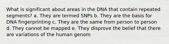 What is significant about areas in the DNA that contain repeated segments? a. They are termed SNPs b. They are the basis for DNA fingerprinting c. They are the same from person to person d. They cannot be mapped e. They disprove the belief that there are variations of the human genom