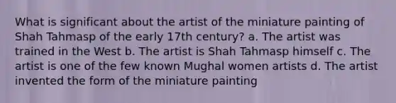 What is significant about the artist of the miniature painting of Shah Tahmasp of the early 17th century? a. The artist was trained in the West b. The artist is Shah Tahmasp himself c. The artist is one of the few known Mughal women artists d. The artist invented the form of the miniature painting