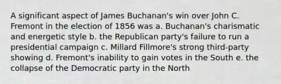 A significant aspect of James Buchanan's win over John C. Fremont in the election of 1856 was a. Buchanan's charismatic and energetic style b. the Republican party's failure to run a presidential campaign c. Millard Fillmore's strong third-party showing d. Fremont's inability to gain votes in the South e. the collapse of the Democratic party in the North