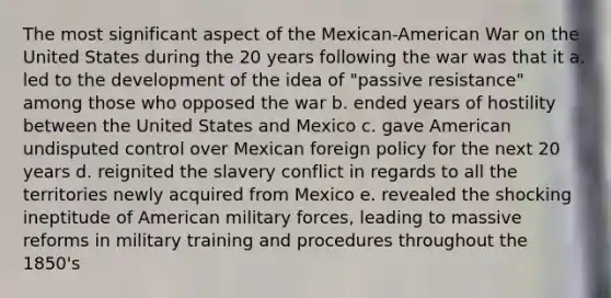 The most significant aspect of the Mexican-American War on the United States during the 20 years following the war was that it a. led to the development of the idea of "passive resistance" among those who opposed the war b. ended years of hostility between the United States and Mexico c. gave American undisputed control over Mexican foreign policy for the next 20 years d. reignited the slavery conflict in regards to all the territories newly acquired from Mexico e. revealed the shocking ineptitude of American military forces, leading to massive reforms in military training and procedures throughout the 1850's