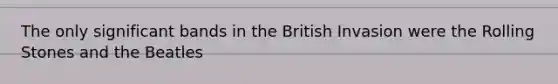 The only significant bands in the British Invasion were the Rolling Stones and the Beatles