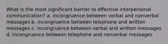 What is the most significant barrier to effective interpersonal communication? a. incongruence between verbal and nonverbal messages b. incongruence between telephone and written messages c. incongruence between verbal and written messages d. incongruence between telephone and nonverbal messages