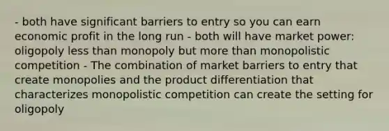 - both have significant barriers to entry so you can earn economic profit in the long run - both will have market power: oligopoly less than monopoly but more than monopolistic competition - The combination of market barriers to entry that create monopolies and the product differentiation that characterizes monopolistic competition can create the setting for oligopoly