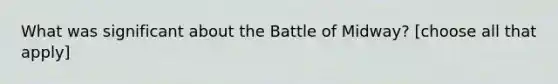 What was significant about the Battle of Midway? [choose all that apply]