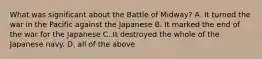 What was significant about the Battle of Midway? A. It turned the war in the Pacific against the Japanese B. It marked the end of the war for the Japanese C. It destroyed the whole of the Japanese navy. D. all of the above