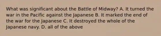 What was significant about the Battle of Midway? A. It turned the war in the Pacific against the Japanese B. It marked the end of the war for the Japanese C. It destroyed the whole of the Japanese navy. D. all of the above