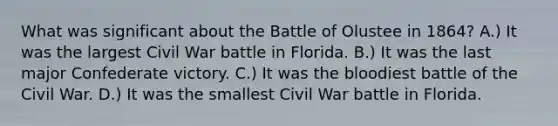 What was significant about the Battle of Olustee in 1864? A.) It was the largest Civil War battle in Florida. B.) It was the last major Confederate victory. C.) It was the bloodiest battle of the Civil War. D.) It was the smallest Civil War battle in Florida.