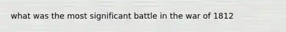 what was the most significant battle in the war of 1812