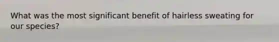 What was the most significant benefit of hairless sweating for our species?