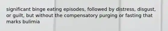 significant binge eating episodes, followed by distress, disgust, or guilt, but without the compensatory purging or fasting that marks bulimia