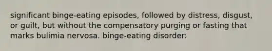 significant binge-eating episodes, followed by distress, disgust, or guilt, but without the compensatory purging or fasting that marks bulimia nervosa. binge-eating disorder: