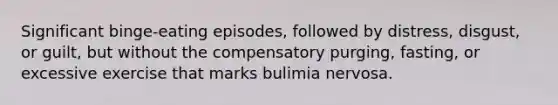 Significant binge-eating episodes, followed by distress, disgust, or guilt, but without the compensatory purging, fasting, or excessive exercise that marks bulimia nervosa.