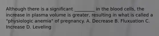 Although there is a significant _________ in the blood cells, the increase in plasma volume is greater, resulting in what is called a "physiologic anemia" of pregnancy. A. Decrease B. Fluxuation C. Increase D. Leveling