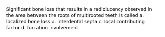 Significant bone loss that results in a radiolucency observed in the area between the roots of multirooted teeth is called a. localized bone loss b. interdental septa c. local contributing factor d. furcation involvement