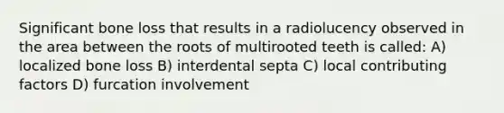 Significant bone loss that results in a radiolucency observed in the area between the roots of multirooted teeth is called: A) localized bone loss B) interdental septa C) local contributing factors D) furcation involvement