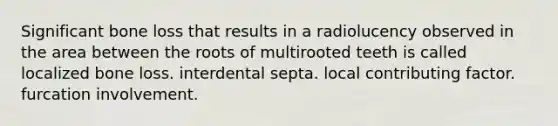 Significant bone loss that results in a radiolucency observed in the area between the roots of multirooted teeth is called localized bone loss. interdental septa. local contributing factor. furcation involvement.