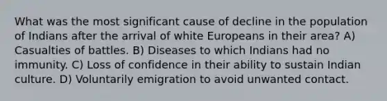 What was the most significant cause of decline in the population of Indians after the arrival of white Europeans in their area? A) Casualties of battles. B) Diseases to which Indians had no immunity. C) Loss of confidence in their ability to sustain Indian culture. D) Voluntarily emigration to avoid unwanted contact.