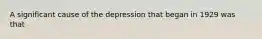 A significant cause of the depression that began in 1929 was that