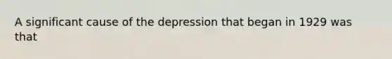 A significant cause of the depression that began in 1929 was that