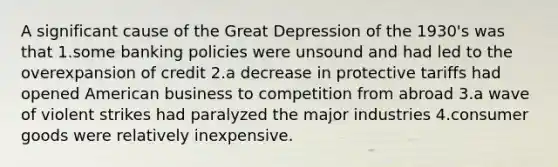 A significant cause of the Great Depression of the 1930's was that 1.some banking policies were unsound and had led to the overexpansion of credit 2.a decrease in protective tariffs had opened American business to competition from abroad 3.a wave of violent strikes had paralyzed the major industries 4.consumer goods were relatively inexpensive.