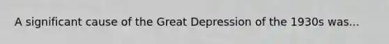 A significant cause of the Great Depression of the 1930s was...