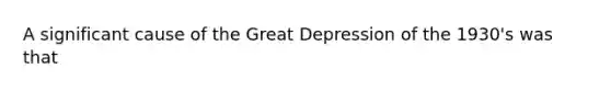 A significant cause of the Great Depression of the 1930's was that