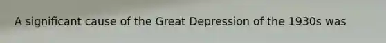 A significant cause of the Great Depression of the 1930s was