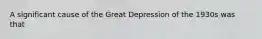 A significant cause of the Great Depression of the 1930s was that