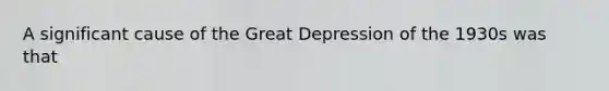 A significant cause of the Great Depression of the 1930s was that