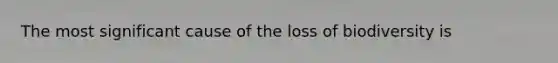 The most significant cause of the loss of biodiversity is