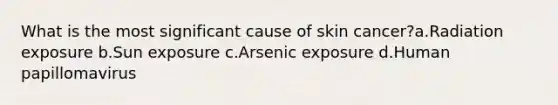 What is the most significant cause of skin cancer?a.Radiation exposure b.Sun exposure c.Arsenic exposure d.Human papillomavirus