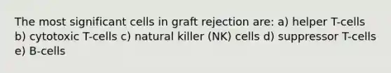 The most significant cells in graft rejection are: a) helper T-cells b) cytotoxic T-cells c) natural killer (NK) cells d) suppressor T-cells e) B-cells