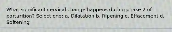 What significant cervical change happens during phase 2 of parturition? Select one: a. Dilatation b. Ripening c. Effacement d. Softening