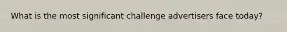 What is the most significant challenge advertisers face today?