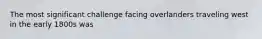 The most significant challenge facing overlanders traveling west in the early 1800s was