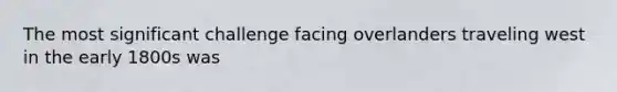 The most significant challenge facing overlanders traveling west in the early 1800s was