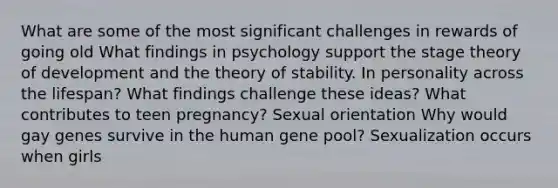 What are some of the most significant challenges in rewards of going old What findings in psychology support the stage theory of development and the theory of stability. In personality across the lifespan? What findings challenge these ideas? What contributes to teen pregnancy? Sexual orientation Why would gay genes survive in the human gene pool? Sexualization occurs when girls