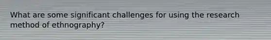 What are some significant challenges for using the research method of ethnography?