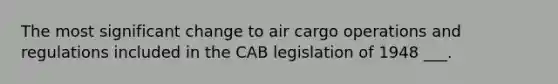 The most significant change to air cargo operations and regulations included in the CAB legislation of 1948 ___.