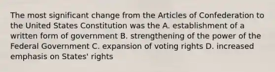 The most significant change from the Articles of Confederation to the United States Constitution was the A. establishment of a written form of government B. strengthening of the power of the Federal Government C. expansion of voting rights D. increased emphasis on States' rights