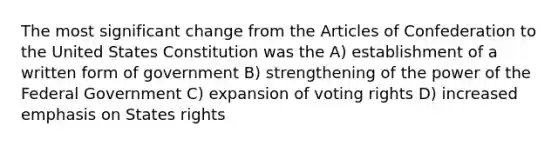 The most significant change from the Articles of Confederation to the United States Constitution was the A) establishment of a written form of government B) strengthening of the power of the Federal Government C) expansion of voting rights D) increased emphasis on States rights