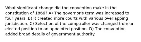 What significant change did the convention make in the constitution of 1866? A) The governor's term was increased to four years. B) It created more courts with various overlapping jurisdiction. C) Selection of the comptroller was changed from an elected position to an appointed position. D) The convention added broad details of government authority.