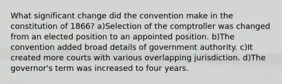 What significant change did the convention make in the constitution of 1866? a)Selection of the comptroller was changed from an elected position to an appointed position. b)The convention added broad details of government authority. c)It created more courts with various overlapping jurisdiction. d)The governor's term was increased to four years.