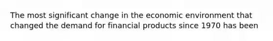 The most significant change in the economic environment that changed the demand for financial products since 1970 has been